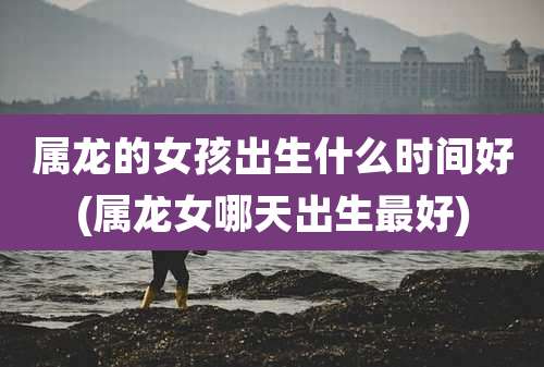 属龙的女孩出生什么时间好(属龙女哪天出生最好)