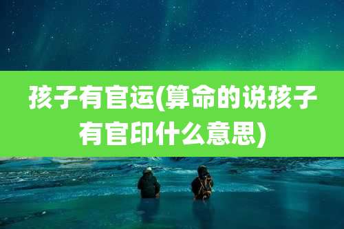 孩子有官运(算命的说孩子有官印什么意思)