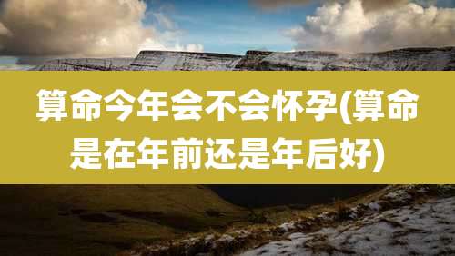算命今年会不会怀孕(算命是在年前还是年后好)