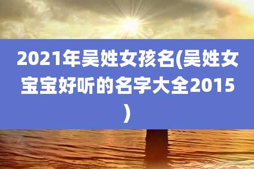 2021年吴姓女孩名(吴姓女宝宝好听的名字大全2015)
