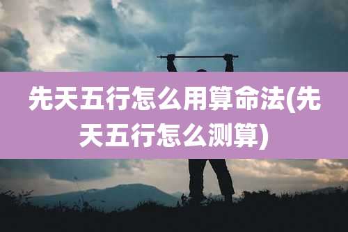 先天五行怎么用算命法(先天五行怎么测算)