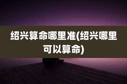 绍兴算命哪里准(绍兴哪里可以算命)