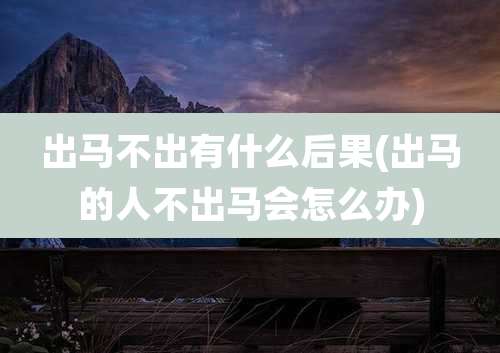 出马不出有什么后果(出马的人不出马会怎么办)
