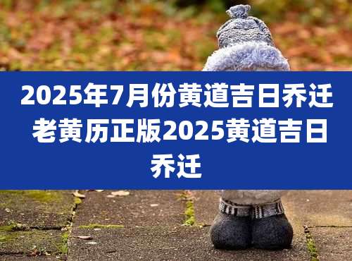 2025年7月份黄道吉日乔迁 老黄历正版2025黄道吉日乔迁