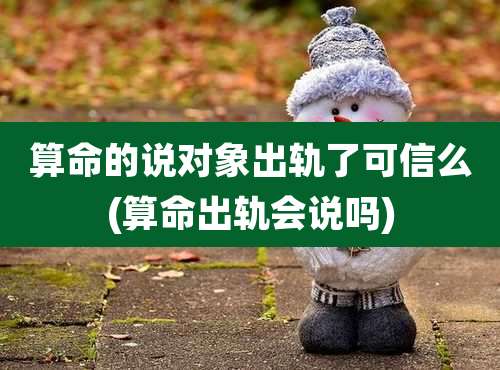 算命的说对象出轨了可信么(算命出轨会说吗)