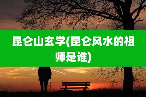 昆仑山玄学(昆仑风水的祖师是谁)