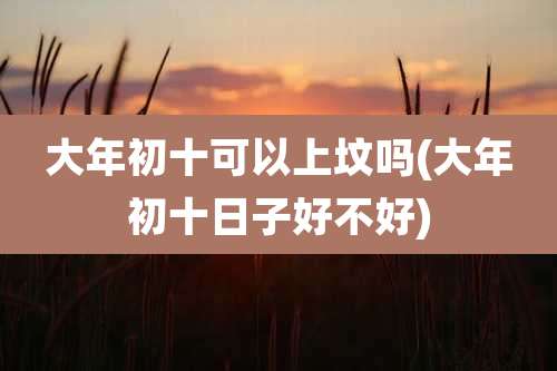 大年初十可以上坟吗(大年初十日子好不好)