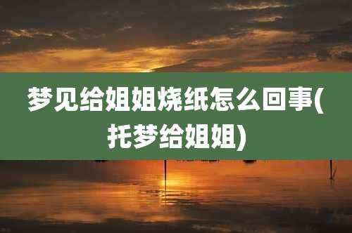 梦见给姐姐烧纸怎么回事(托梦给姐姐)