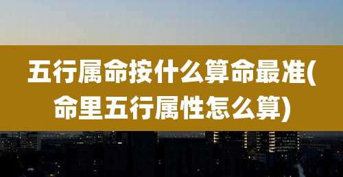 五行属命按什么算命最准(命里五行属性怎么算)