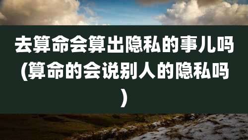 去算命会算出隐私的事儿吗(算命的会说别人的隐私吗)