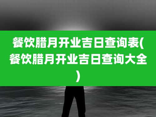 餐饮腊月开业吉日查询表(餐饮腊月开业吉日查询大全)