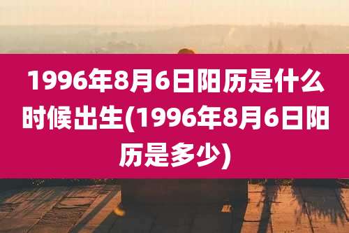 1996年8月6日阳历是什么时候出生(1996年8月6日阳历是多少)