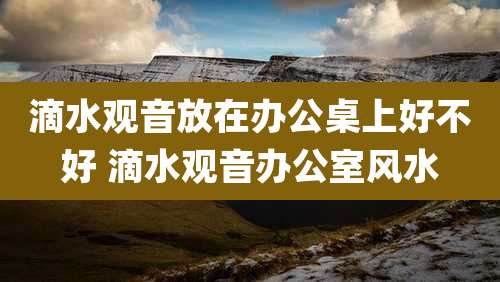 滴水观音放在办公桌上好不好 滴水观音办公室风水