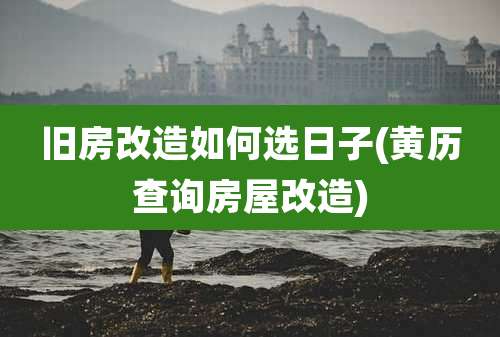 旧房改造如何选日子(黄历查询房屋改造)