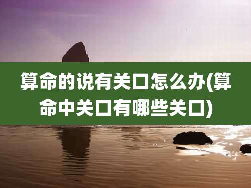 算命的说有关口怎么办(算命中关口有哪些关口)