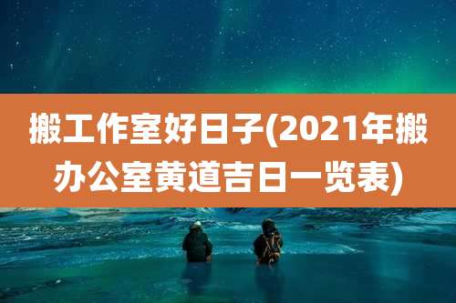 搬工作室好日子(2021年搬办公室黄道吉日一览表)