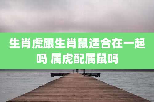 生肖虎跟生肖鼠适合在一起吗 属虎配属鼠吗