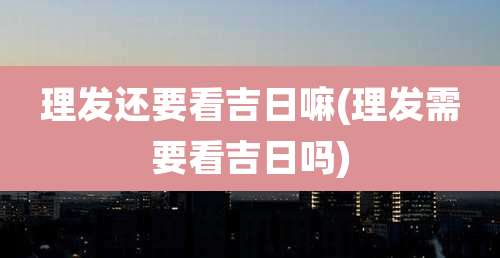 理发还要看吉日嘛(理发需要看吉日吗)