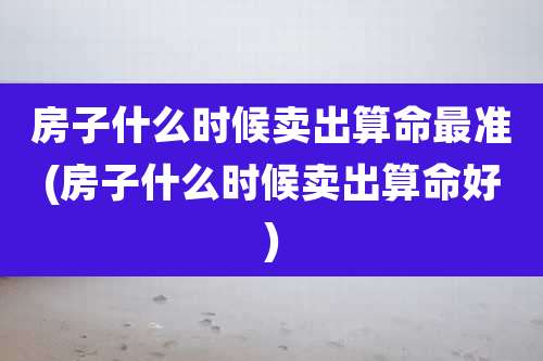 房子什么时候卖出算命最准(房子什么时候卖出算命好)
