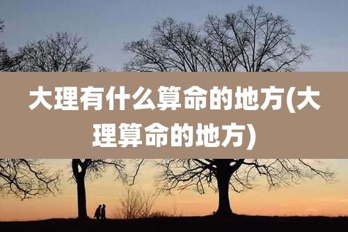 大理有什么算命的地方(大理算命的地方)