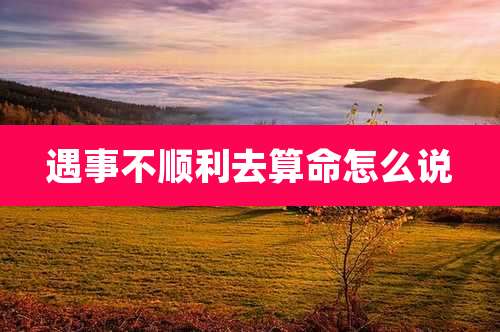 遇事不顺利去算命怎么说