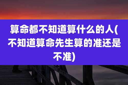 算命都不知道算什么的人(不知道算命先生算的准还是不准)