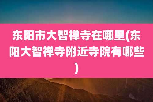 东阳市大智禅寺在哪里(东阳大智禅寺附近寺院有哪些)