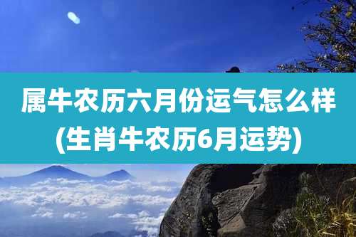 属牛农历六月份运气怎么样(生肖牛农历6月运势)