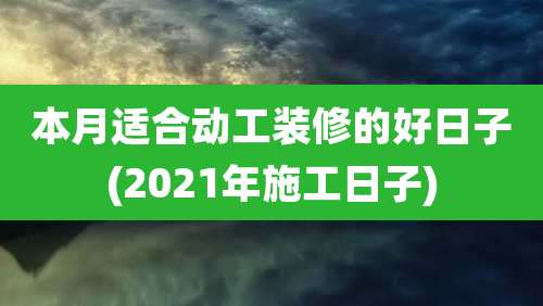 本月适合动工装修的好日子(2021年施工日子)