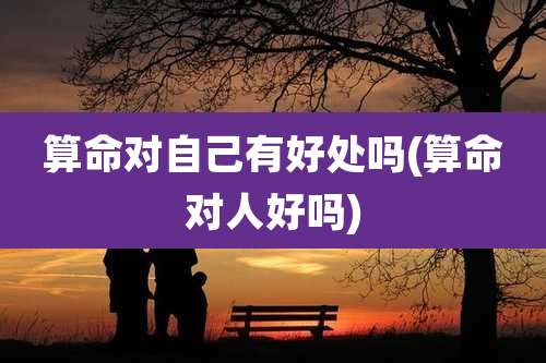 算命对自己有好处吗(算命对人好吗)