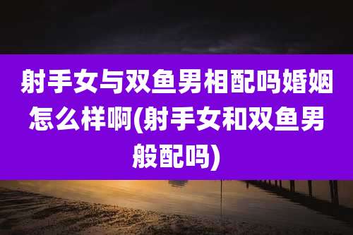 射手女与双鱼男相配吗婚姻怎么样啊(射手女和双鱼男般配吗)