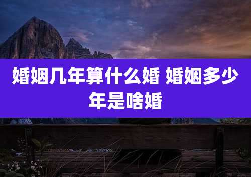婚姻几年算什么婚 婚姻多少年是啥婚