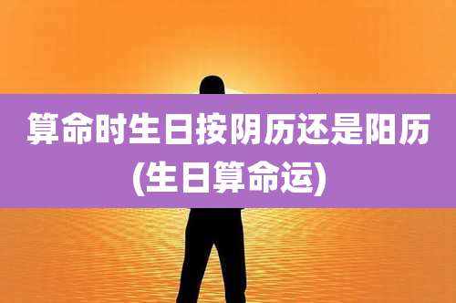 算命时生日按阴历还是阳历(生日算命运)