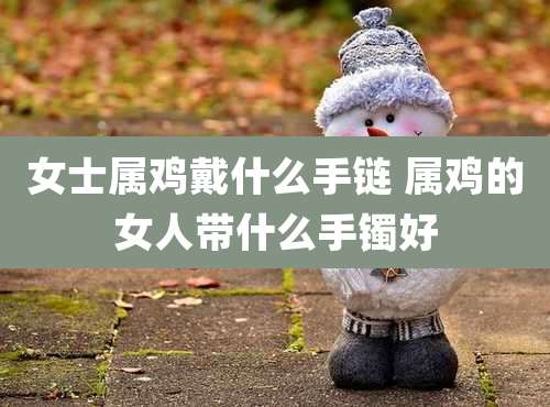 女士属鸡戴什么手链 属鸡的女人带什么手镯好