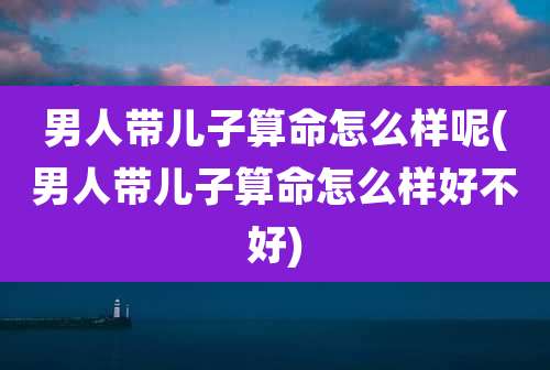 男人带儿子算命怎么样呢(男人带儿子算命怎么样好不好)