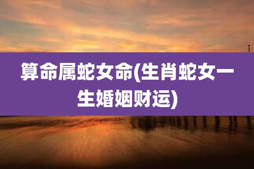 算命属蛇女命(生肖蛇女一生婚姻财运)