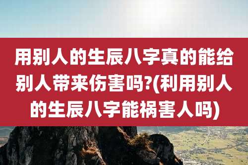 用别人的生辰八字真的能给别人带来伤害吗?(利用别人的生辰八字能祸害人吗)
