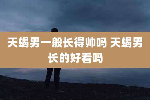 天蝎男一般长得帅吗 天蝎男长的好看吗