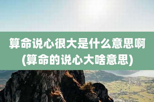 算命说心很大是什么意思啊(算命的说心大啥意思)