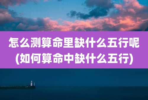 怎么测算命里缺什么五行呢(如何算命中缺什么五行)