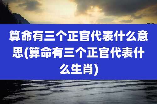 算命有三个正官代表什么意思(算命有三个正官代表什么生肖)