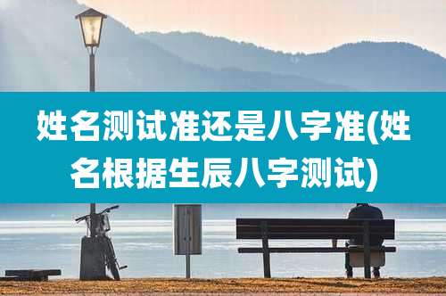 姓名测试准还是八字准(姓名根据生辰八字测试)