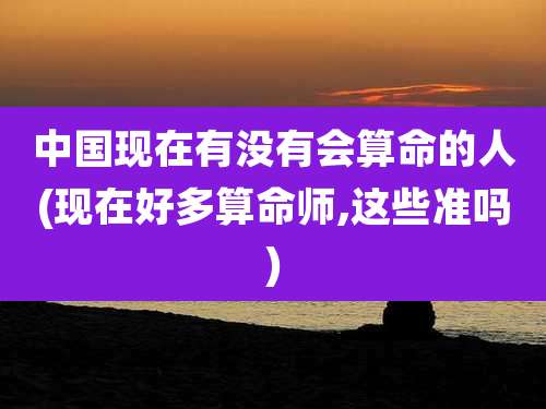 中国现在有没有会算命的人(现在好多算命师,这些准吗)