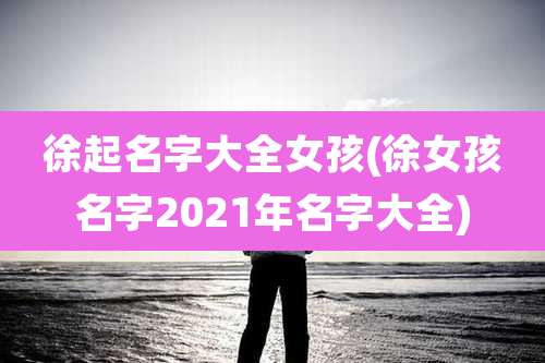 徐起名字大全女孩(徐女孩名字2021年名字大全)