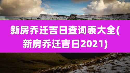 新房乔迁吉日查询表大全(新房乔迁吉日2021)
