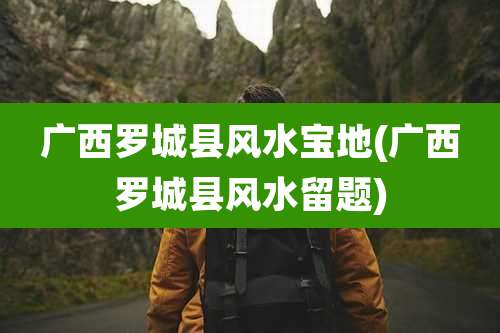 广西罗城县风水宝地(广西罗城县风水留题)