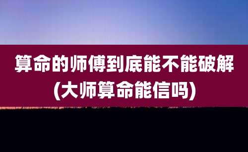 算命的师傅到底能不能破解(大师算命能信吗)