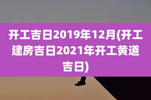 开工吉日2019年12月(开工建房吉日2021年开工黄道吉日)