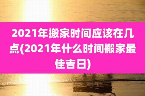 2021年搬家时间应该在几点(2021年什么时间搬家最佳吉日)