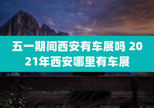 五一期间西安有车展吗 2021年西安哪里有车展